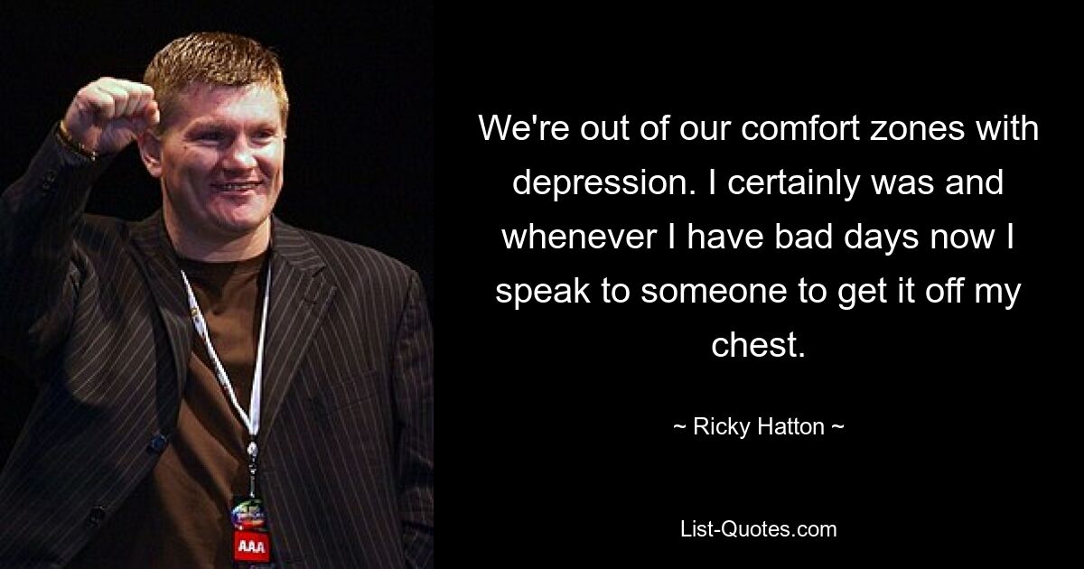 We're out of our comfort zones with depression. I certainly was and whenever I have bad days now I speak to someone to get it off my chest. — © Ricky Hatton