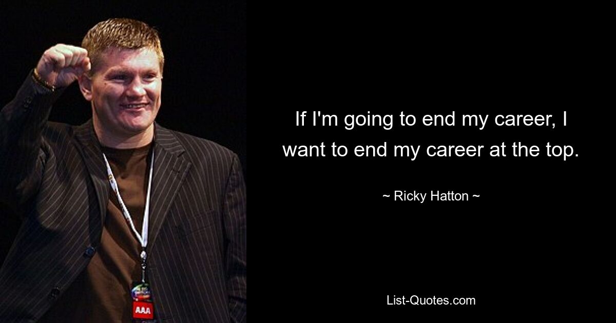 If I'm going to end my career, I want to end my career at the top. — © Ricky Hatton