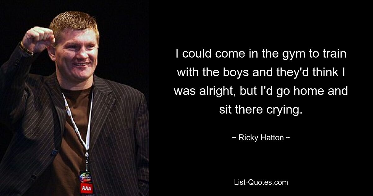 I could come in the gym to train with the boys and they'd think I was alright, but I'd go home and sit there crying. — © Ricky Hatton