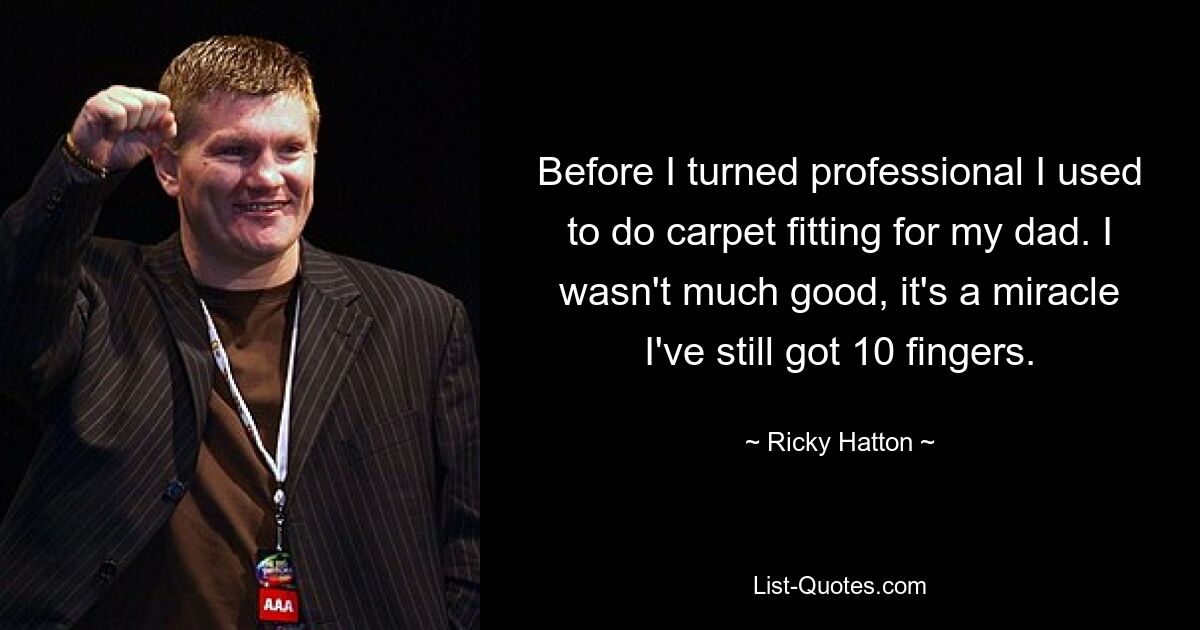 Before I turned professional I used to do carpet fitting for my dad. I wasn't much good, it's a miracle I've still got 10 fingers. — © Ricky Hatton