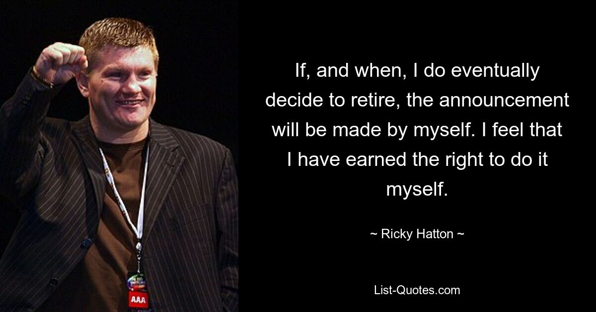 If, and when, I do eventually decide to retire, the announcement will be made by myself. I feel that I have earned the right to do it myself. — © Ricky Hatton