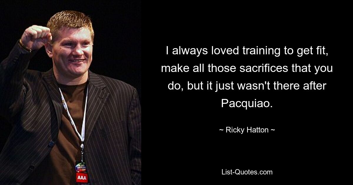 I always loved training to get fit, make all those sacrifices that you do, but it just wasn't there after Pacquiao. — © Ricky Hatton