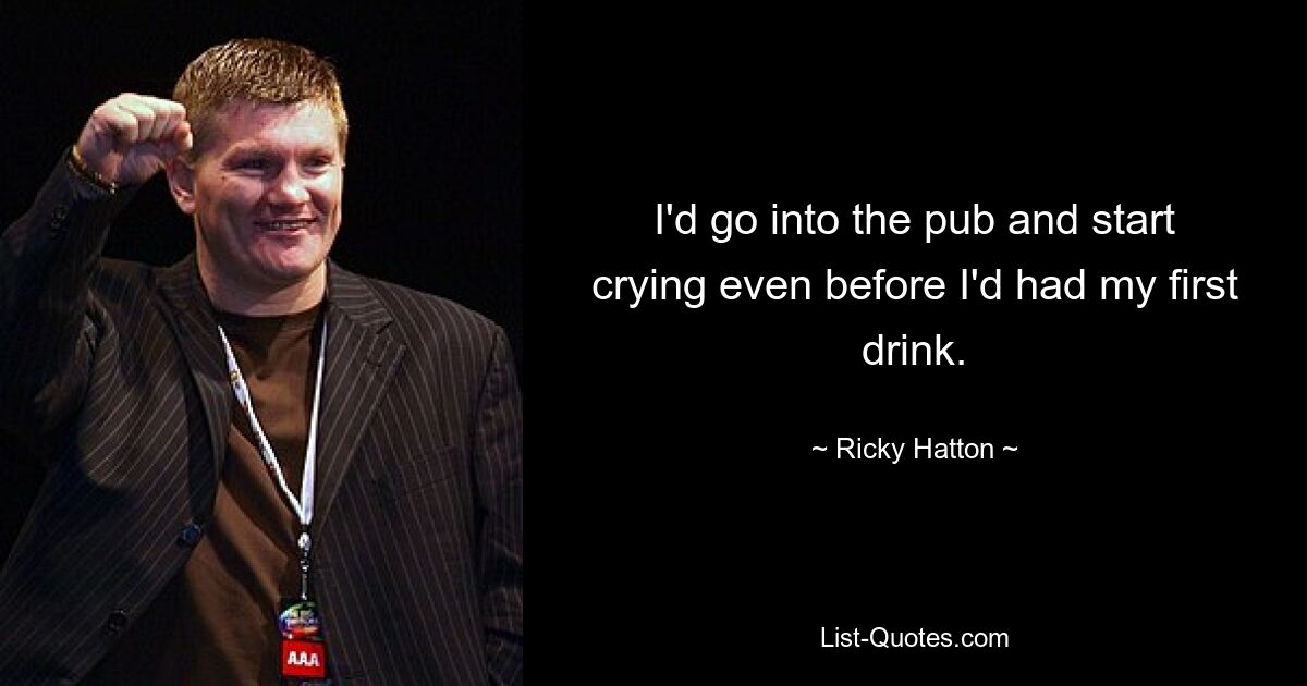 I'd go into the pub and start crying even before I'd had my first drink. — © Ricky Hatton