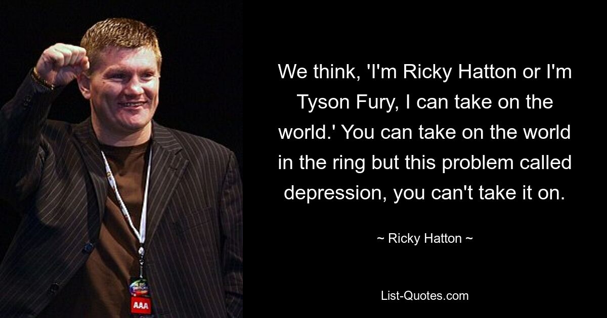 We think, 'I'm Ricky Hatton or I'm Tyson Fury, I can take on the world.' You can take on the world in the ring but this problem called depression, you can't take it on. — © Ricky Hatton