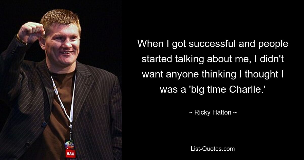 When I got successful and people started talking about me, I didn't want anyone thinking I thought I was a 'big time Charlie.' — © Ricky Hatton