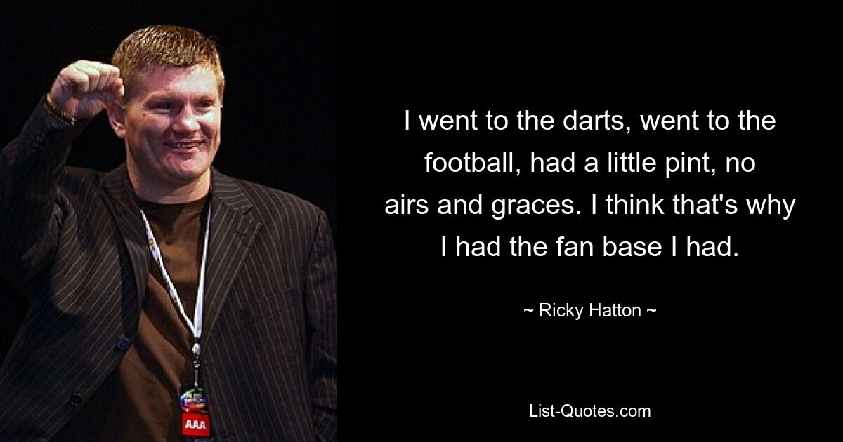 I went to the darts, went to the football, had a little pint, no airs and graces. I think that's why I had the fan base I had. — © Ricky Hatton