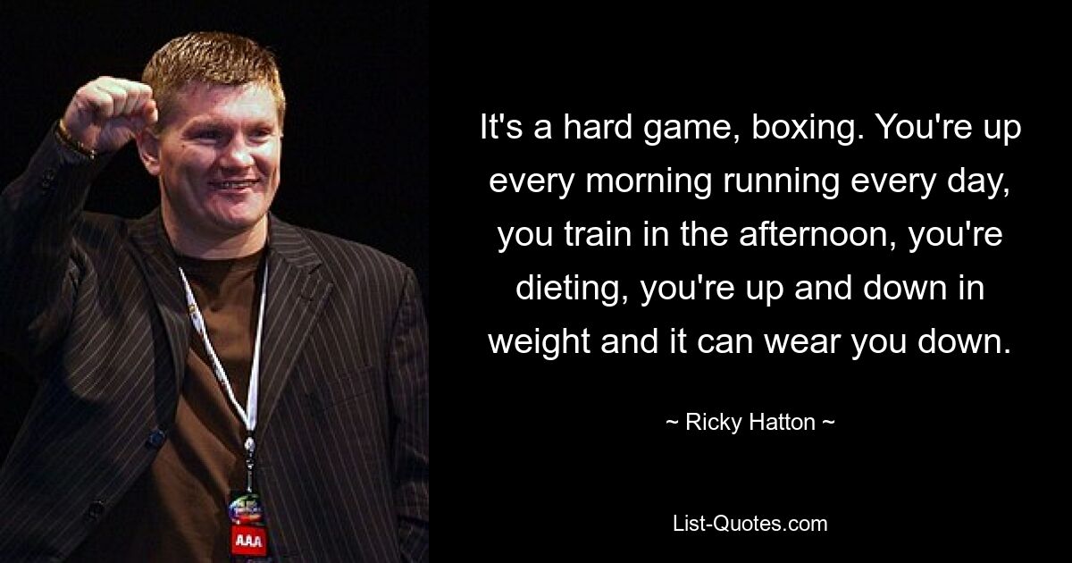 It's a hard game, boxing. You're up every morning running every day, you train in the afternoon, you're dieting, you're up and down in weight and it can wear you down. — © Ricky Hatton