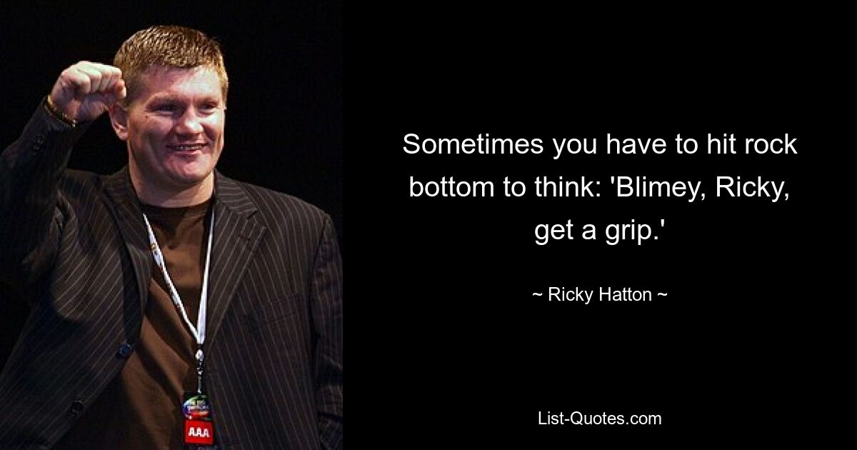 Sometimes you have to hit rock bottom to think: 'Blimey, Ricky, get a grip.' — © Ricky Hatton