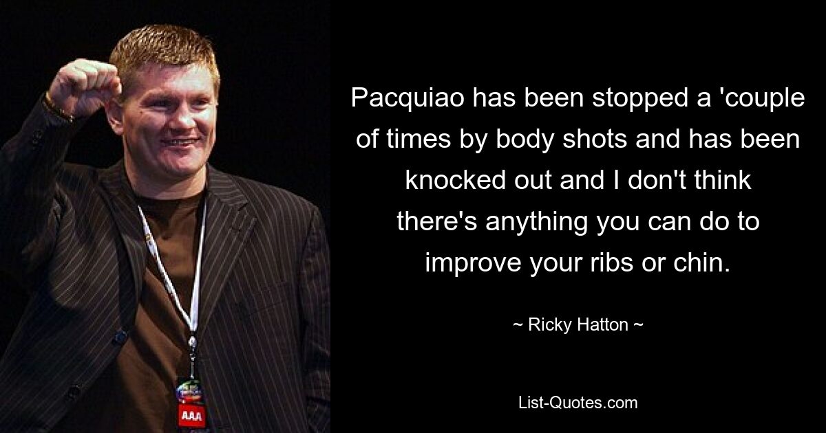 Pacquiao has been stopped a 'couple of times by body shots and has been knocked out and I don't think there's anything you can do to improve your ribs or chin. — © Ricky Hatton