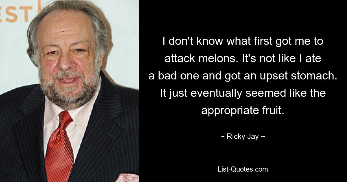 I don't know what first got me to attack melons. It's not like I ate a bad one and got an upset stomach. It just eventually seemed like the appropriate fruit. — © Ricky Jay