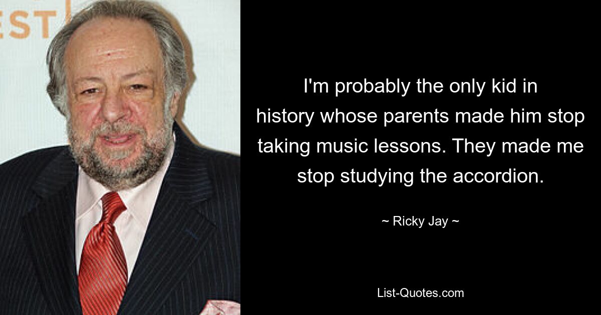 I'm probably the only kid in history whose parents made him stop taking music lessons. They made me stop studying the accordion. — © Ricky Jay