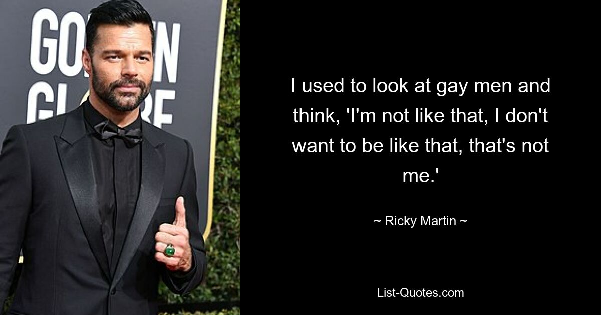 I used to look at gay men and think, 'I'm not like that, I don't want to be like that, that's not me.' — © Ricky Martin