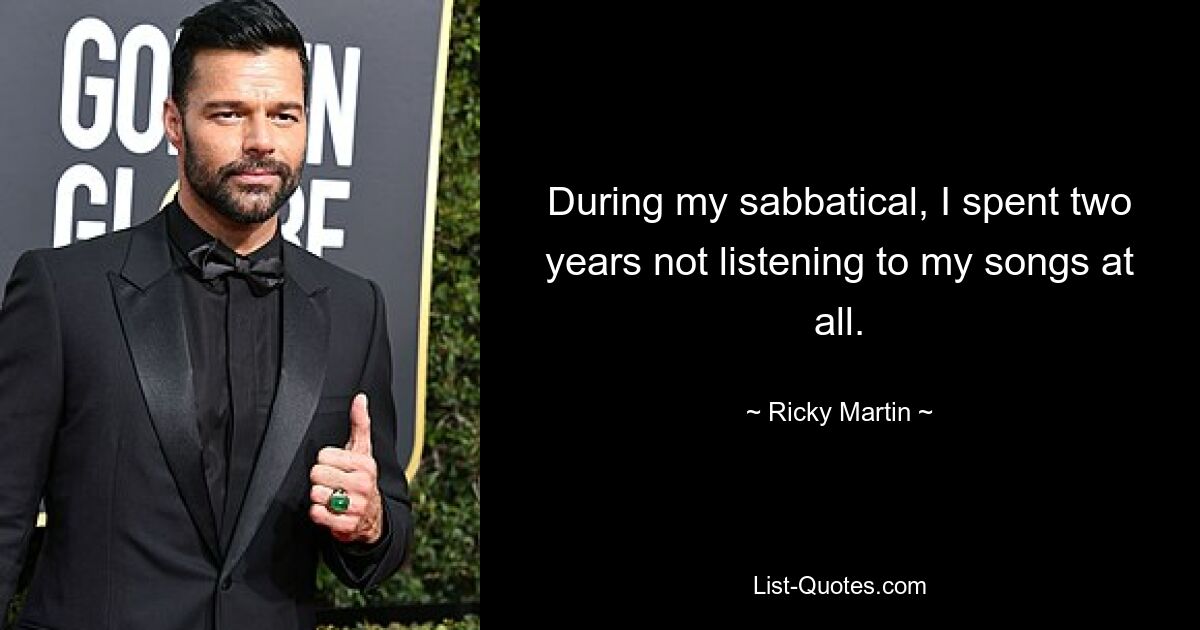 During my sabbatical, I spent two years not listening to my songs at all. — © Ricky Martin