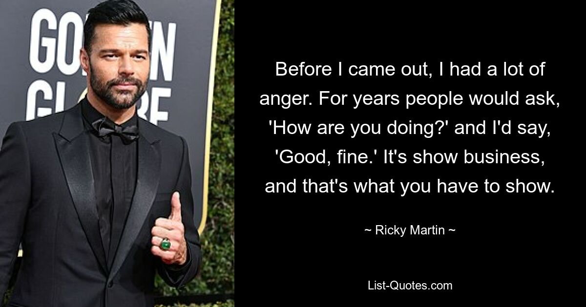 Before I came out, I had a lot of anger. For years people would ask, 'How are you doing?' and I'd say, 'Good, fine.' It's show business, and that's what you have to show. — © Ricky Martin