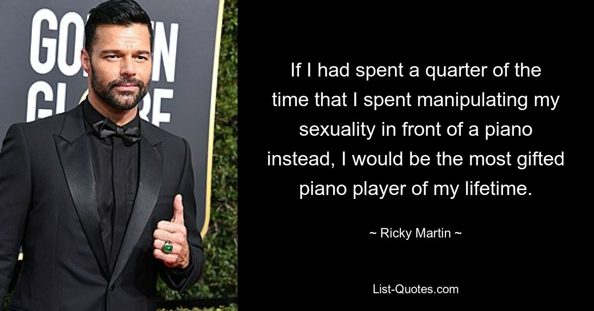 If I had spent a quarter of the time that I spent manipulating my sexuality in front of a piano instead, I would be the most gifted piano player of my lifetime. — © Ricky Martin