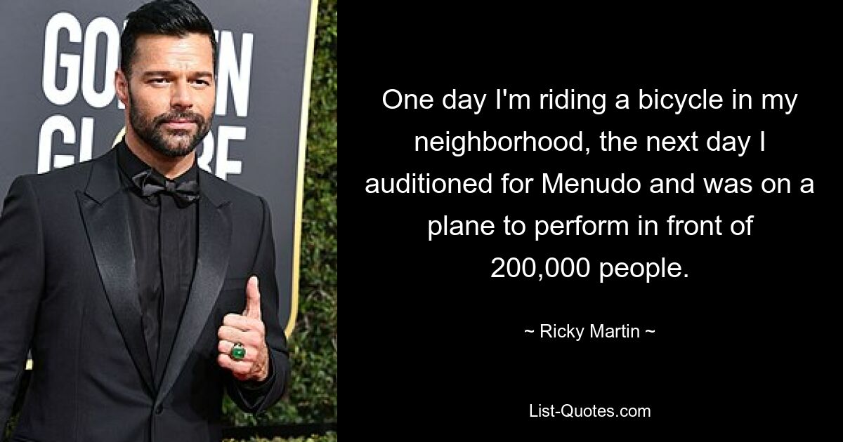 One day I'm riding a bicycle in my neighborhood, the next day I auditioned for Menudo and was on a plane to perform in front of 200,000 people. — © Ricky Martin