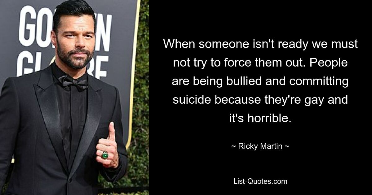 When someone isn't ready we must not try to force them out. People are being bullied and committing suicide because they're gay and it's horrible. — © Ricky Martin