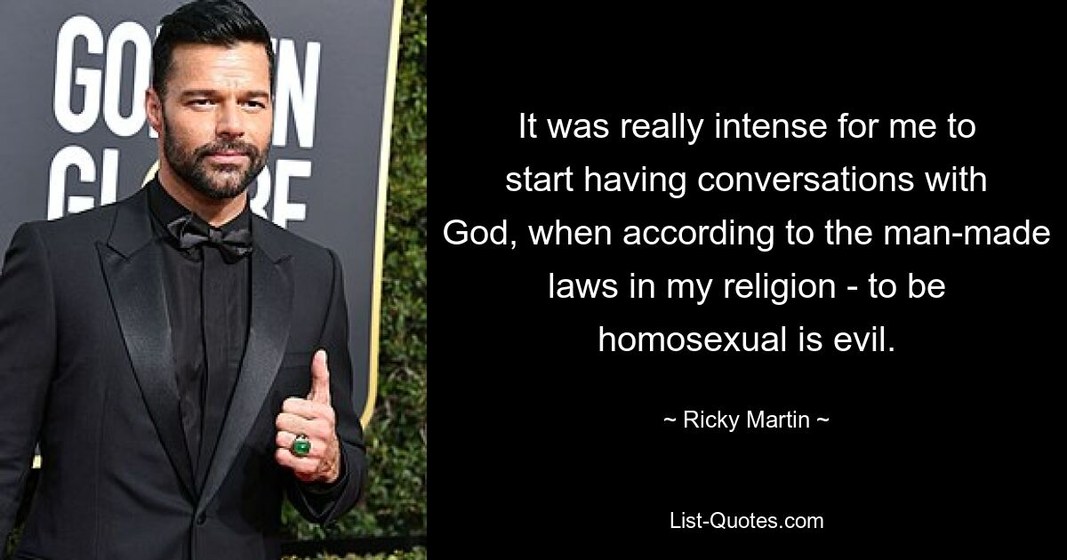 It was really intense for me to start having conversations with God, when according to the man-made laws in my religion - to be homosexual is evil. — © Ricky Martin