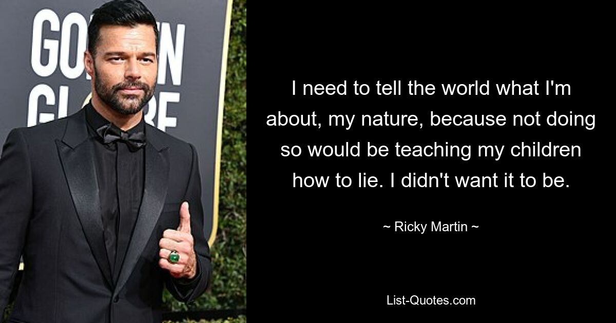 I need to tell the world what I'm about, my nature, because not doing so would be teaching my children how to lie. I didn't want it to be. — © Ricky Martin