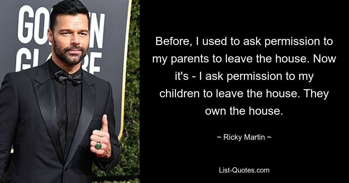 Before, I used to ask permission to my parents to leave the house. Now it's - I ask permission to my children to leave the house. They own the house. — © Ricky Martin