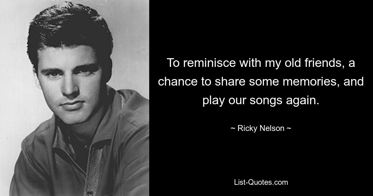 To reminisce with my old friends, a chance to share some memories, and play our songs again. — © Ricky Nelson