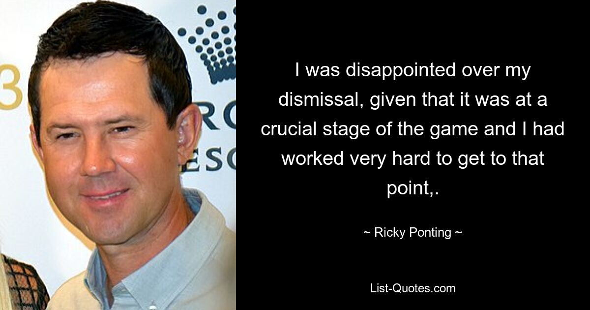 I was disappointed over my dismissal, given that it was at a crucial stage of the game and I had worked very hard to get to that point,. — © Ricky Ponting