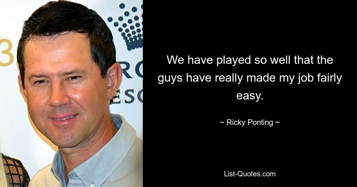 We have played so well that the guys have really made my job fairly easy. — © Ricky Ponting