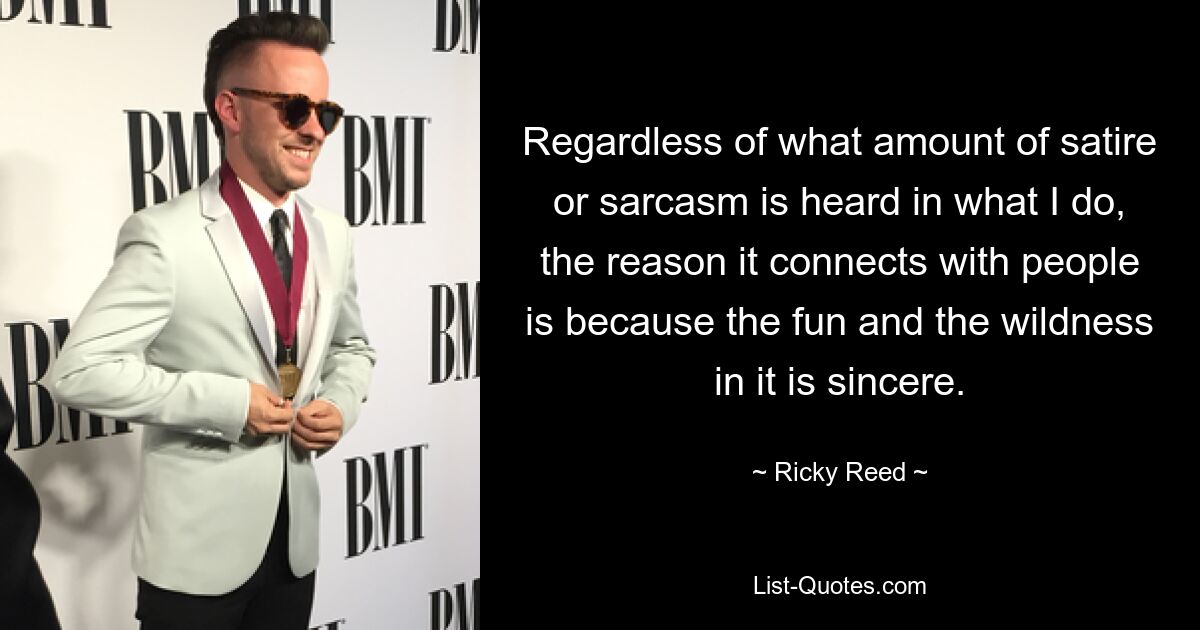 Regardless of what amount of satire or sarcasm is heard in what I do, the reason it connects with people is because the fun and the wildness in it is sincere. — © Ricky Reed