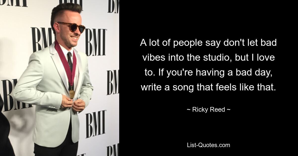 A lot of people say don't let bad vibes into the studio, but I love to. If you're having a bad day, write a song that feels like that. — © Ricky Reed