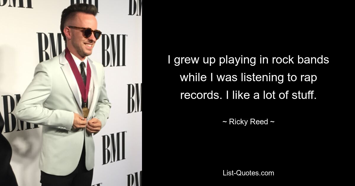 I grew up playing in rock bands while I was listening to rap records. I like a lot of stuff. — © Ricky Reed