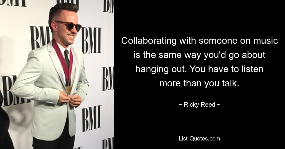 Collaborating with someone on music is the same way you'd go about hanging out. You have to listen more than you talk. — © Ricky Reed