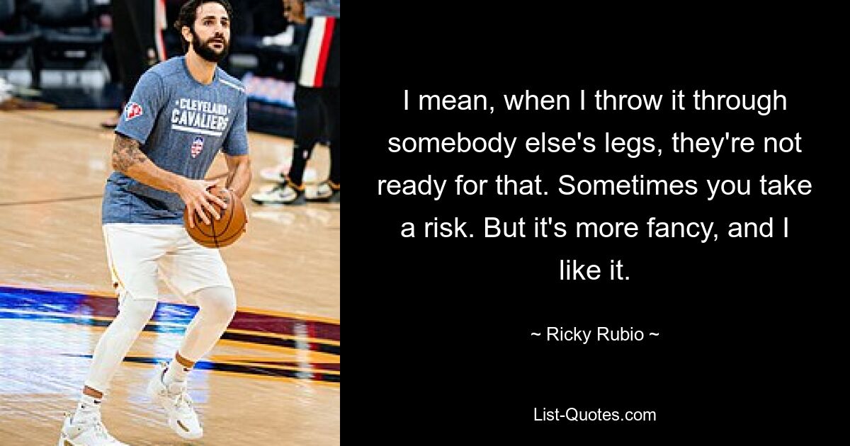 I mean, when I throw it through somebody else's legs, they're not ready for that. Sometimes you take a risk. But it's more fancy, and I like it. — © Ricky Rubio