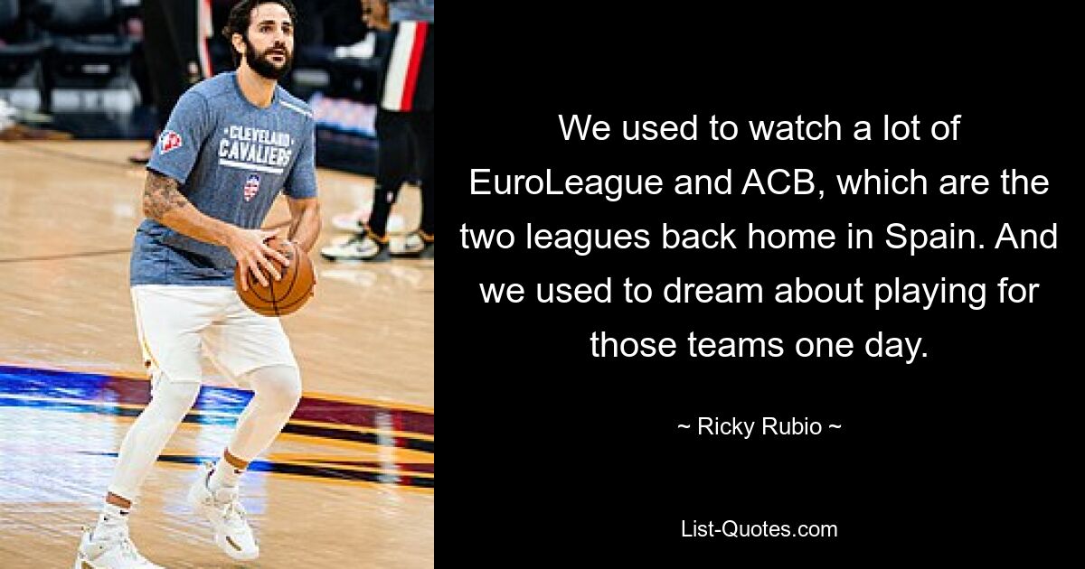 We used to watch a lot of EuroLeague and ACB, which are the two leagues back home in Spain. And we used to dream about playing for those teams one day. — © Ricky Rubio