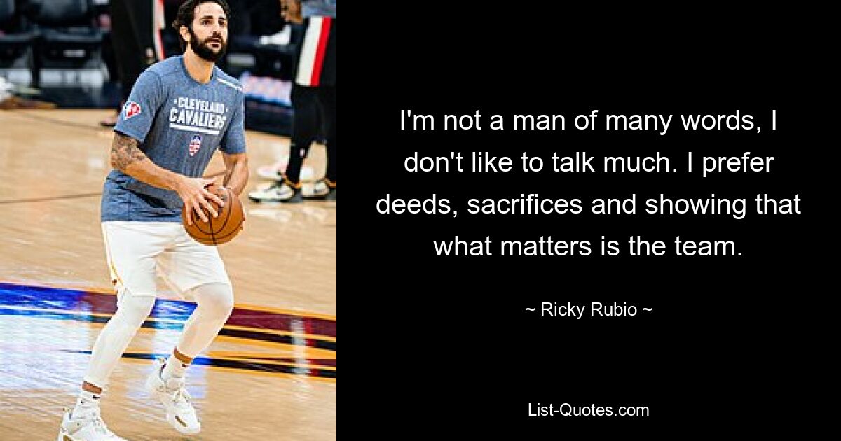 I'm not a man of many words, I don't like to talk much. I prefer deeds, sacrifices and showing that what matters is the team. — © Ricky Rubio