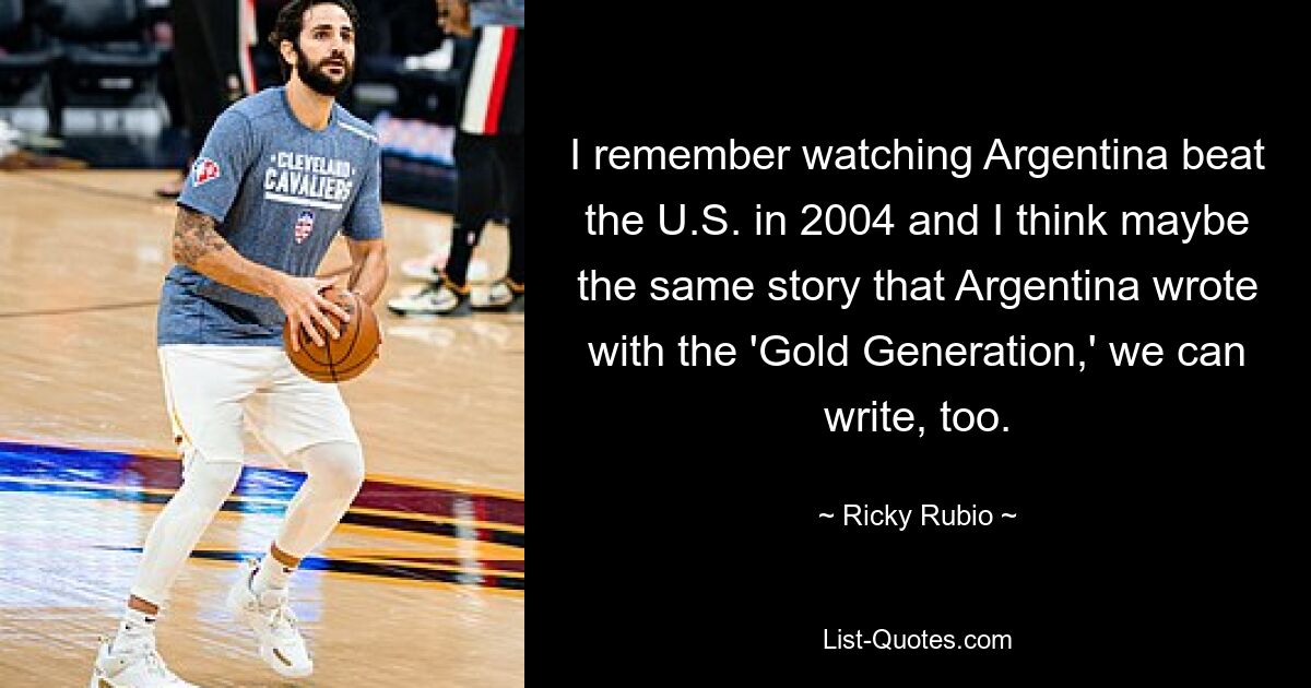 I remember watching Argentina beat the U.S. in 2004 and I think maybe the same story that Argentina wrote with the 'Gold Generation,' we can write, too. — © Ricky Rubio