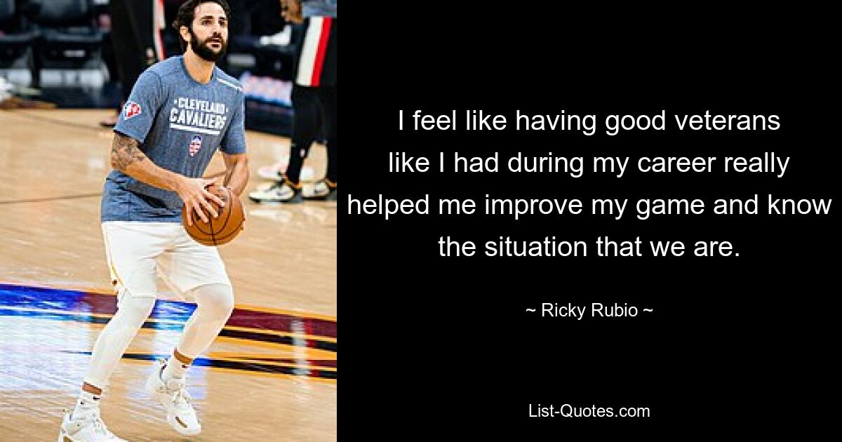 I feel like having good veterans like I had during my career really helped me improve my game and know the situation that we are. — © Ricky Rubio