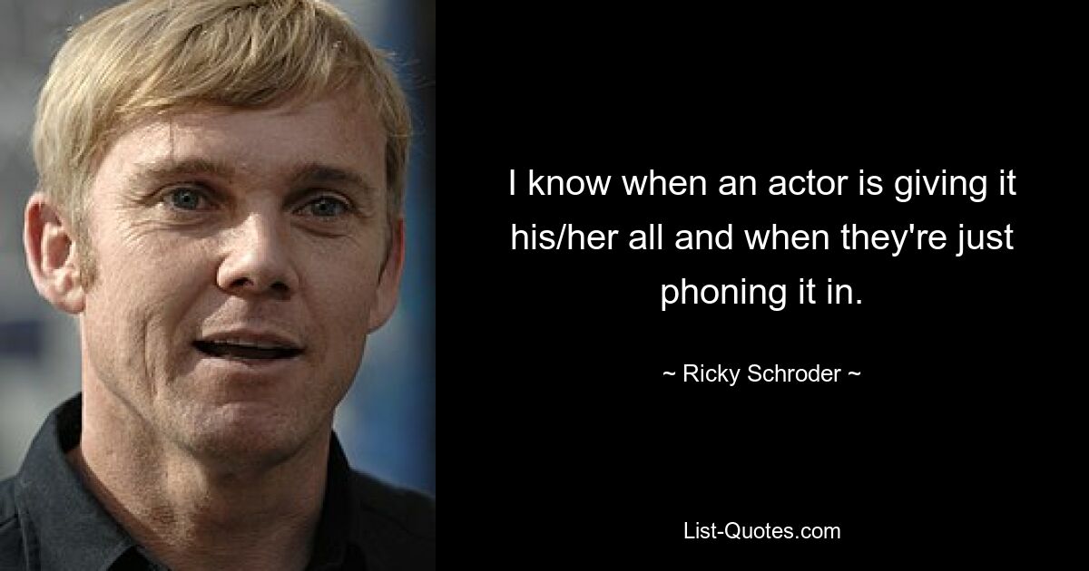 I know when an actor is giving it his/her all and when they're just phoning it in. — © Ricky Schroder