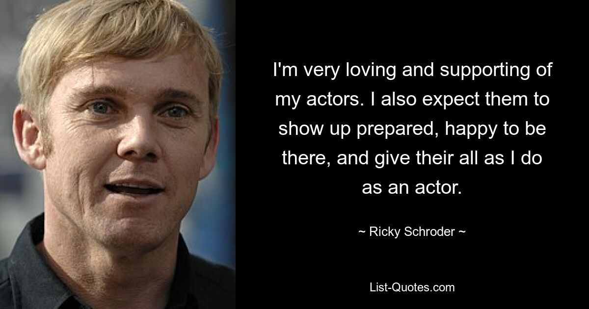 I'm very loving and supporting of my actors. I also expect them to show up prepared, happy to be there, and give their all as I do as an actor. — © Ricky Schroder