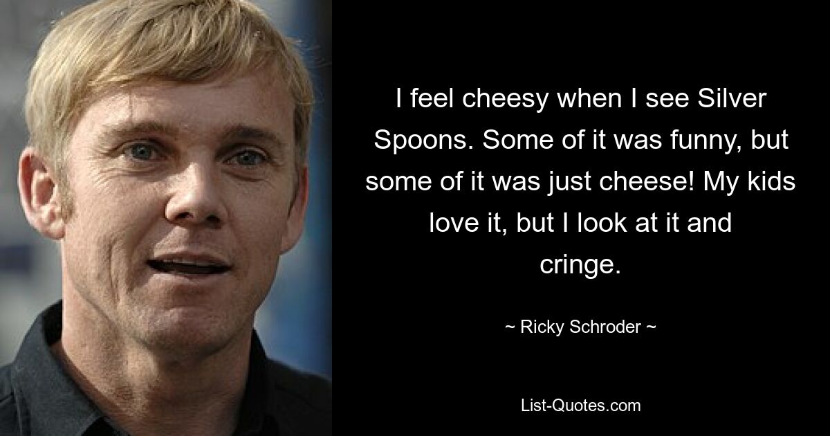 I feel cheesy when I see Silver Spoons. Some of it was funny, but some of it was just cheese! My kids love it, but I look at it and cringe. — © Ricky Schroder