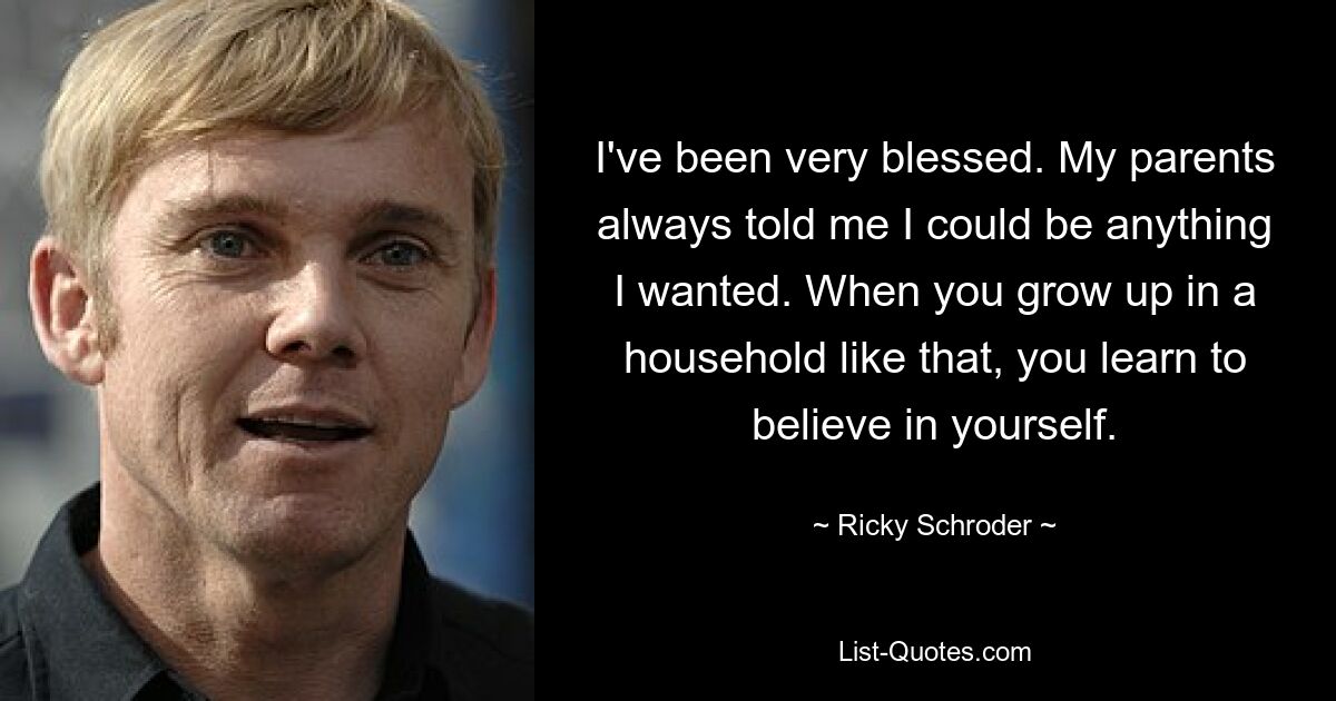 I've been very blessed. My parents always told me I could be anything I wanted. When you grow up in a household like that, you learn to believe in yourself. — © Ricky Schroder