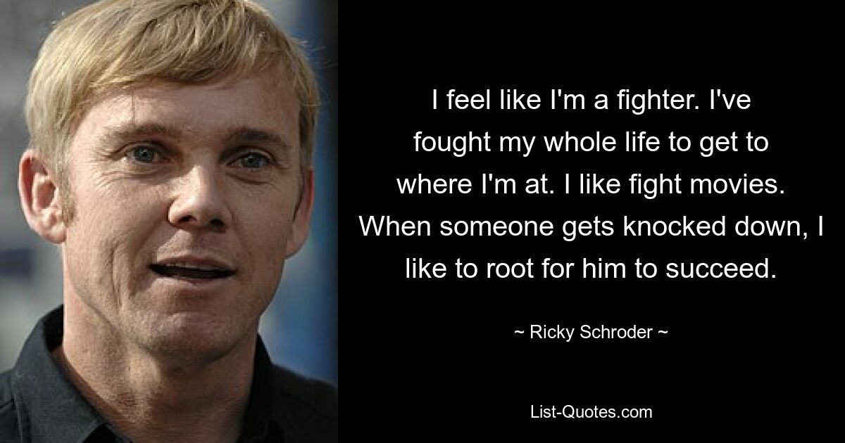 I feel like I'm a fighter. I've fought my whole life to get to where I'm at. I like fight movies. When someone gets knocked down, I like to root for him to succeed. — © Ricky Schroder