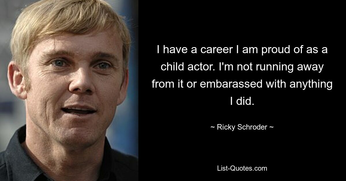 I have a career I am proud of as a child actor. I'm not running away from it or embarassed with anything I did. — © Ricky Schroder