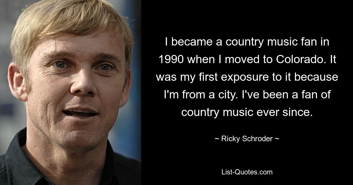 I became a country music fan in 1990 when I moved to Colorado. It was my first exposure to it because I'm from a city. I've been a fan of country music ever since. — © Ricky Schroder