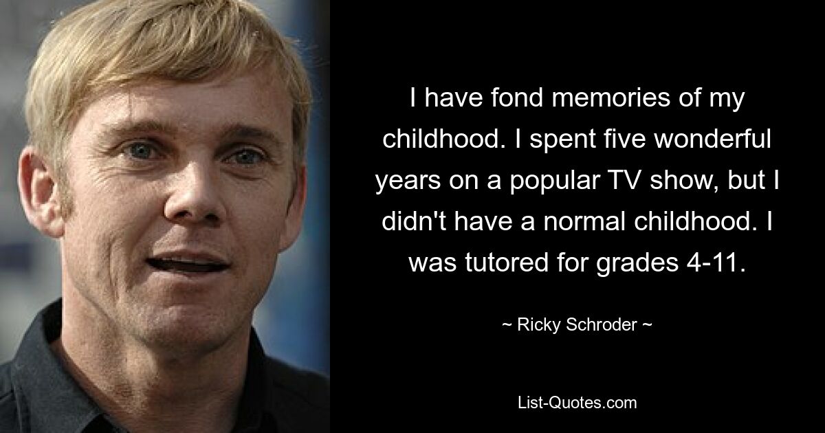 I have fond memories of my childhood. I spent five wonderful years on a popular TV show, but I didn't have a normal childhood. I was tutored for grades 4-11. — © Ricky Schroder