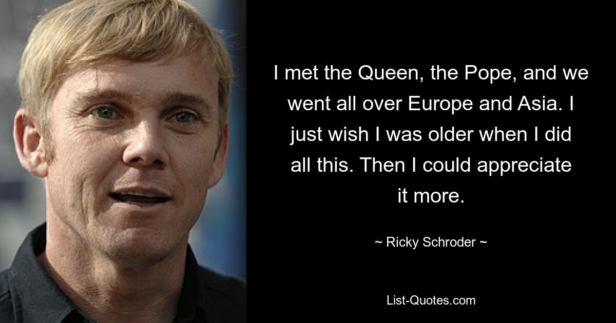 I met the Queen, the Pope, and we went all over Europe and Asia. I just wish I was older when I did all this. Then I could appreciate it more. — © Ricky Schroder