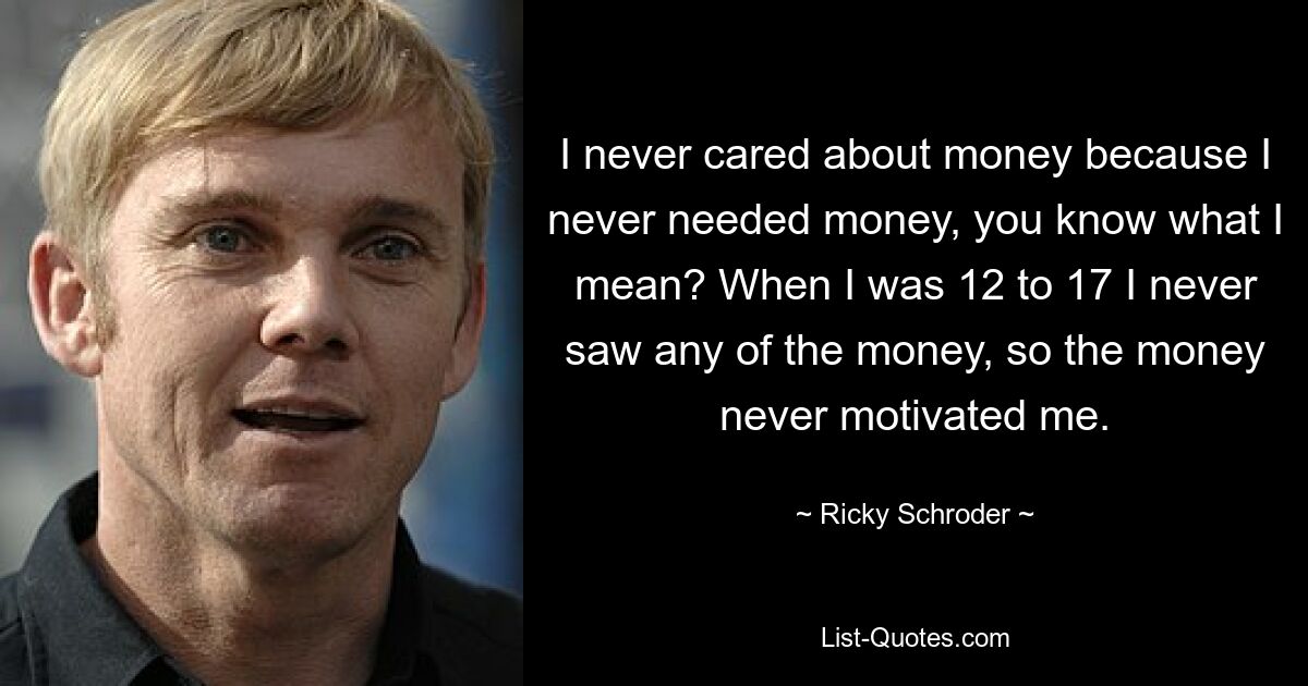 I never cared about money because I never needed money, you know what I mean? When I was 12 to 17 I never saw any of the money, so the money never motivated me. — © Ricky Schroder