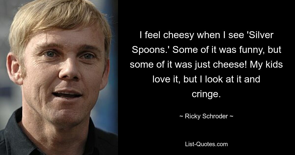 I feel cheesy when I see 'Silver Spoons.' Some of it was funny, but some of it was just cheese! My kids love it, but I look at it and cringe. — © Ricky Schroder