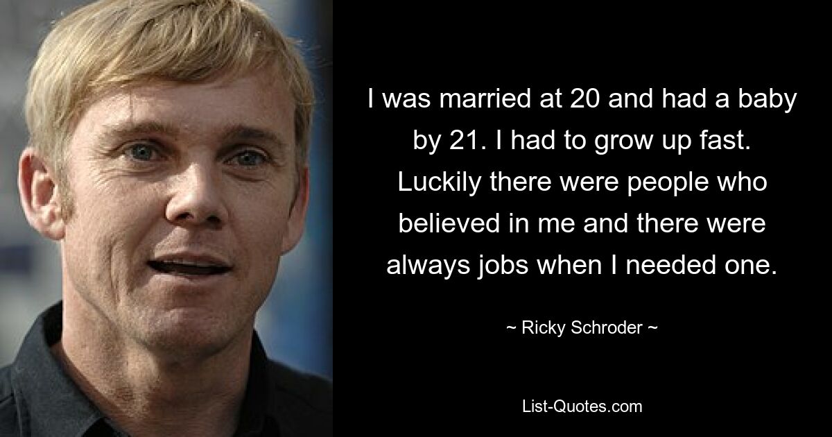 I was married at 20 and had a baby by 21. I had to grow up fast. Luckily there were people who believed in me and there were always jobs when I needed one. — © Ricky Schroder