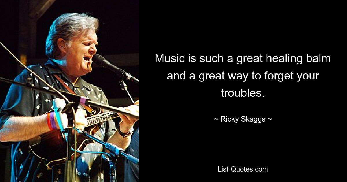 Music is such a great healing balm and a great way to forget your troubles. — © Ricky Skaggs