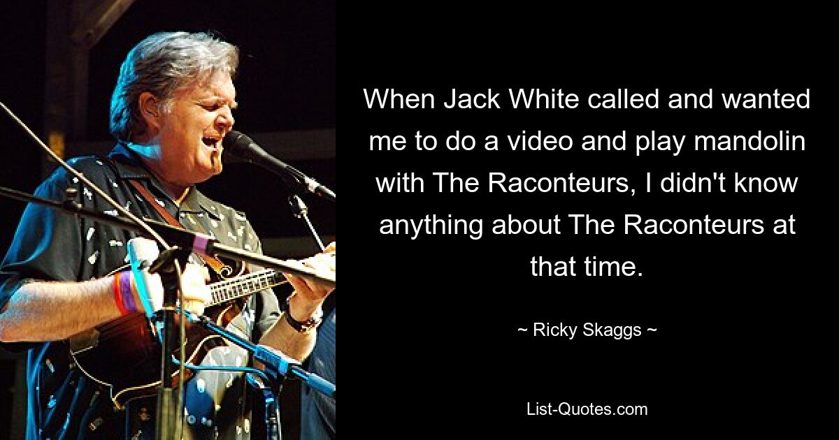 When Jack White called and wanted me to do a video and play mandolin with The Raconteurs, I didn't know anything about The Raconteurs at that time. — © Ricky Skaggs